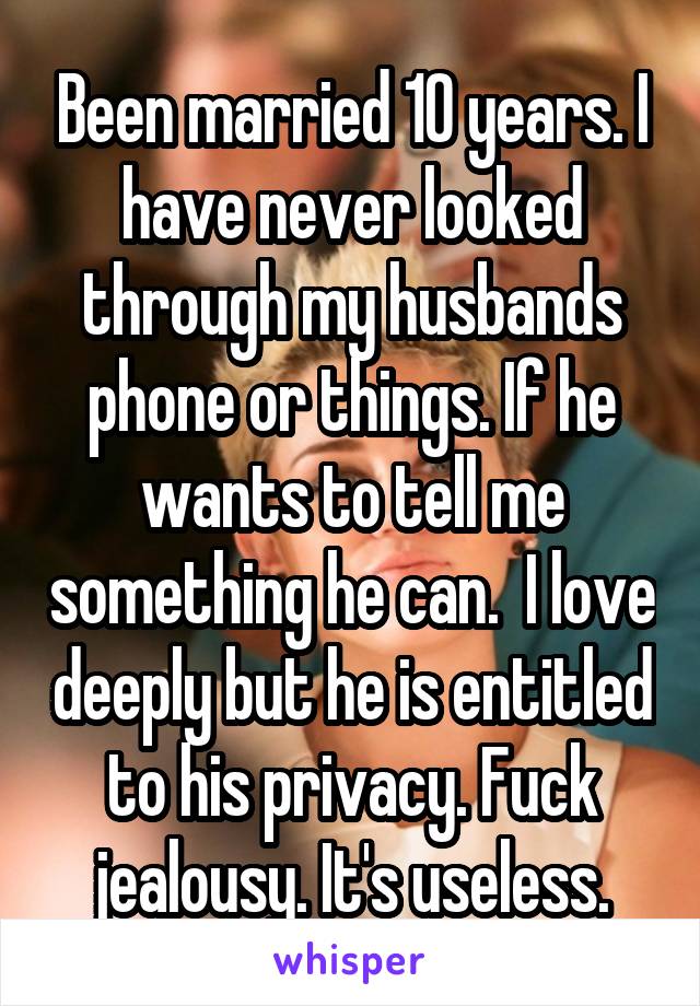  Been married 10 years. I have never looked through my husbands phone or things. If he wants to tell me something he can.  I love deeply but he is entitled to his privacy. Fuck jealousy. It's useless.