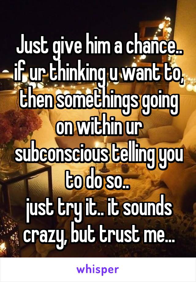 Just give him a chance.. if ur thinking u want to, then somethings going on within ur subconscious telling you to do so.. 
just try it.. it sounds crazy, but trust me...