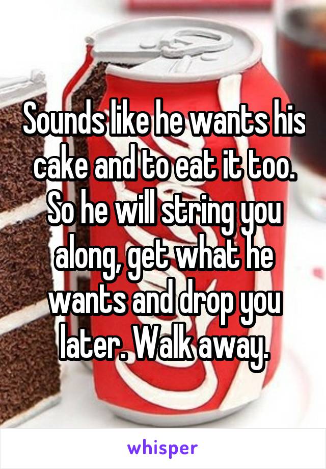 Sounds like he wants his cake and to eat it too. So he will string you along, get what he wants and drop you later. Walk away.