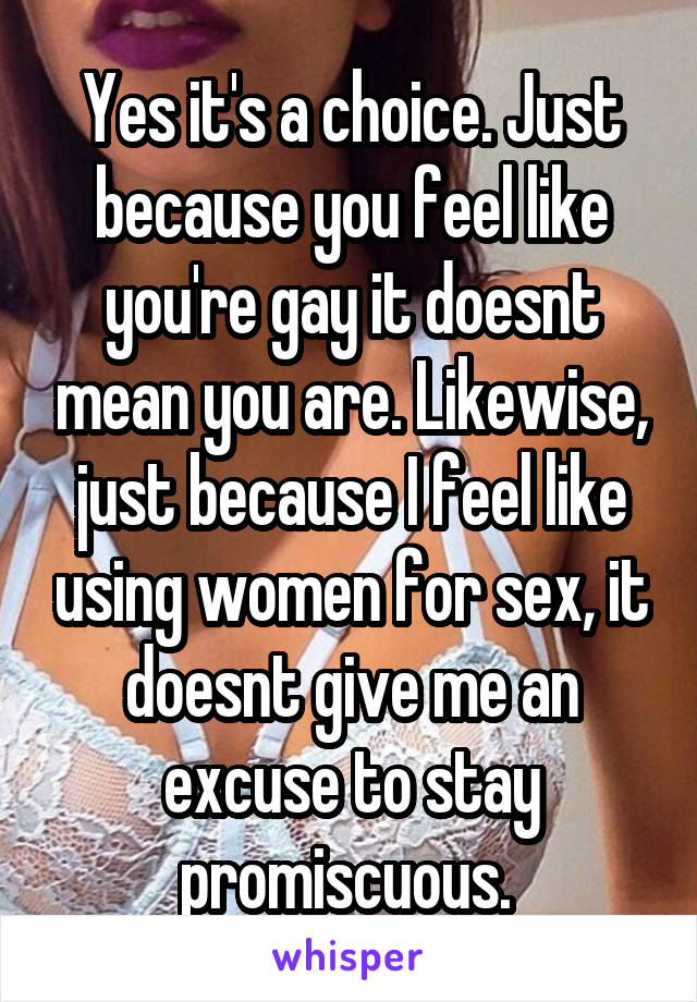 Yes it's a choice. Just because you feel like you're gay it doesnt mean you are. Likewise, just because I feel like using women for sex, it doesnt give me an excuse to stay promiscuous. 