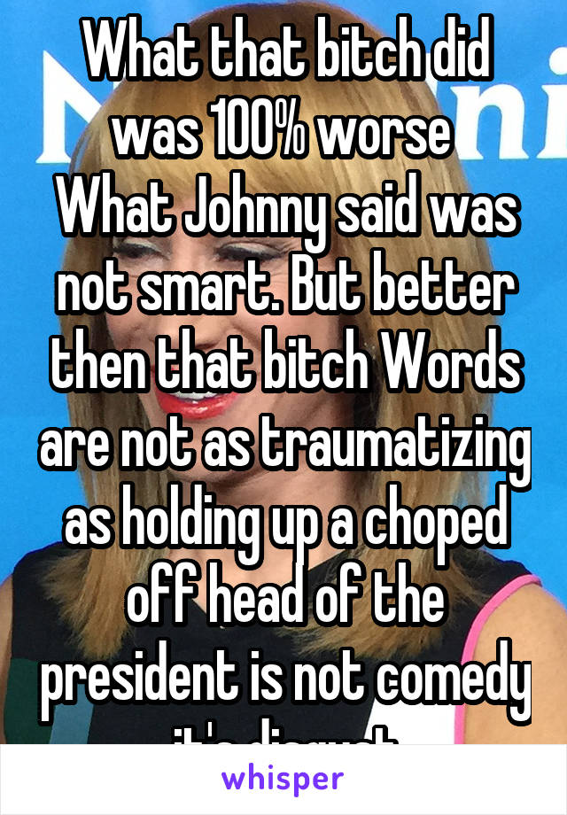 What that bitch did was 100% worse 
What Johnny said was not smart. But better then that bitch Words are not as traumatizing as holding up a choped off head of the president is not comedy it's disgust