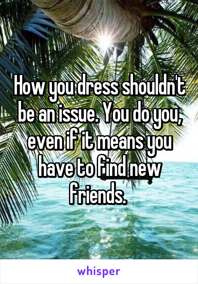 How you dress shouldn't be an issue. You do you, even if it means you have to find new friends. 