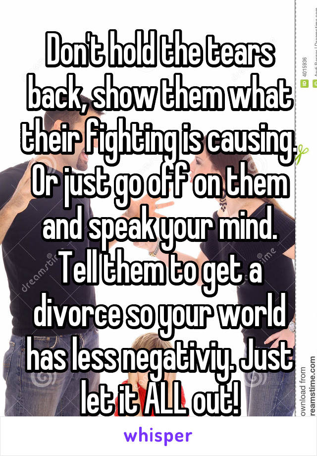 Don't hold the tears back, show them what their fighting is causing. Or just go off on them and speak your mind. Tell them to get a divorce so your world has less negativiy. Just let it ALL out!