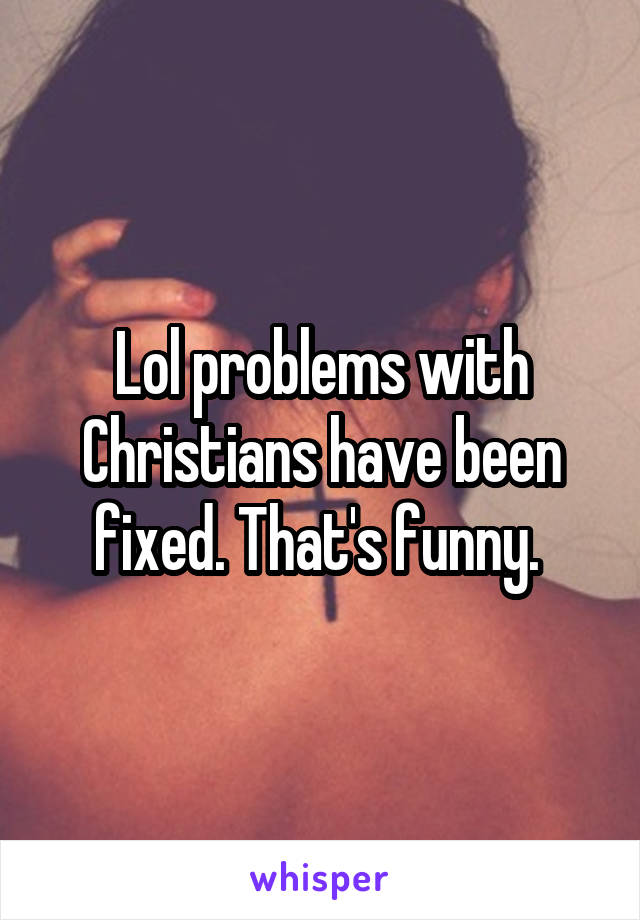 Lol problems with Christians have been fixed. That's funny. 