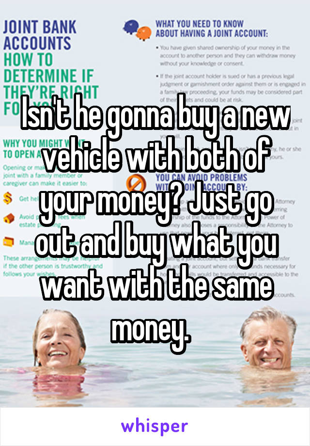 Isn't he gonna buy a new vehicle with both of your money? Just go out and buy what you want with the same money.  