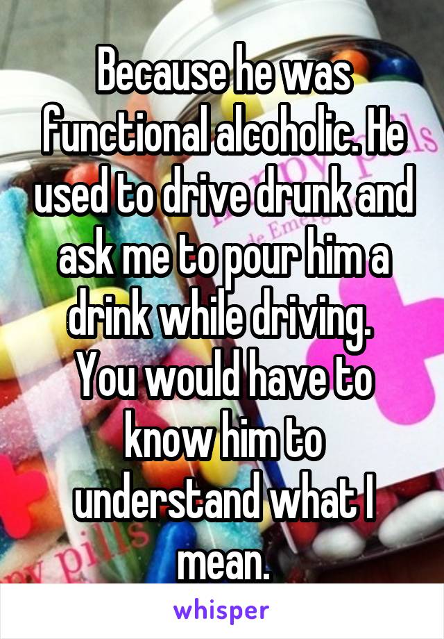 Because he was functional alcoholic. He used to drive drunk and ask me to pour him a drink while driving. 
You would have to know him to understand what I mean.