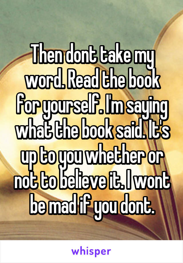 Then dont take my word. Read the book for yourself. I'm saying what the book said. It's up to you whether or not to believe it. I wont be mad if you dont.