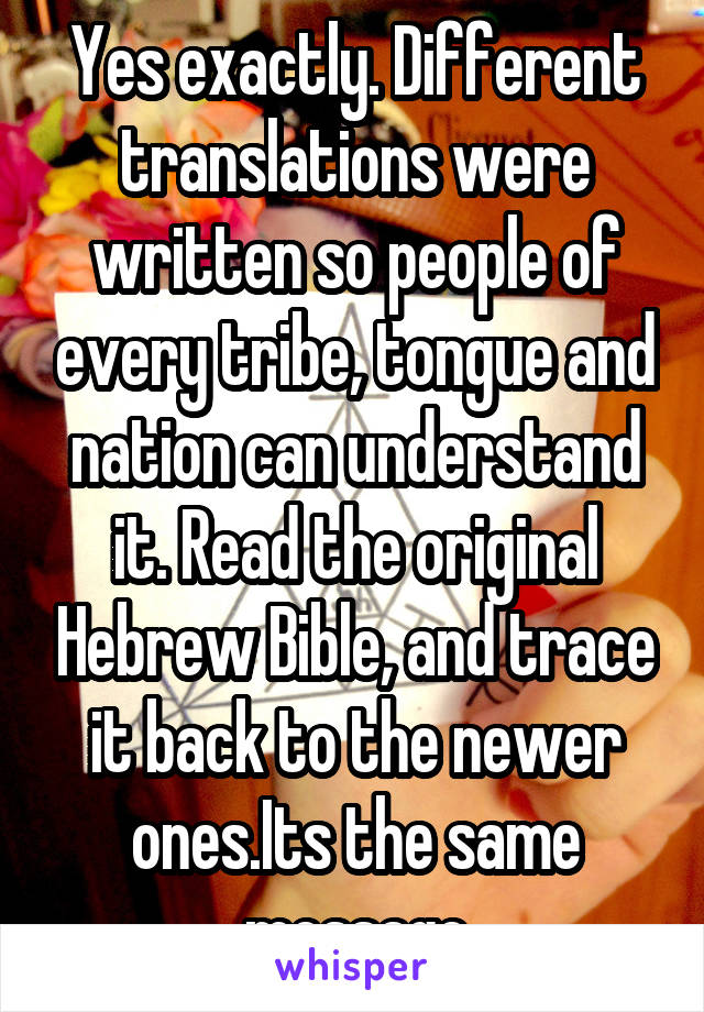 Yes exactly. Different translations were written so people of every tribe, tongue and nation can understand it. Read the original Hebrew Bible, and trace it back to the newer ones.Its the same message