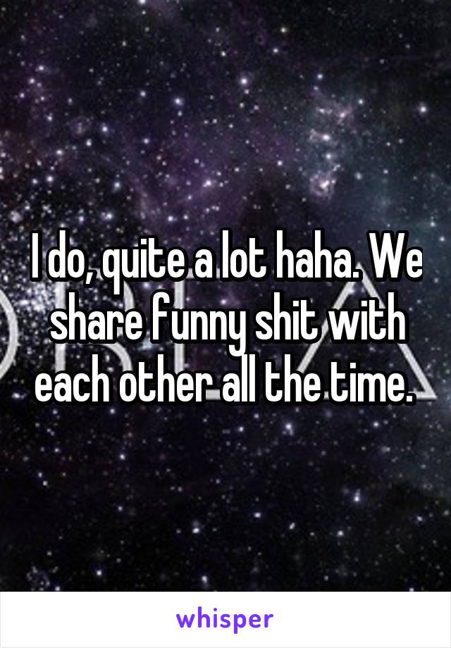 I do, quite a lot haha. We share funny shit with each other all the time. 