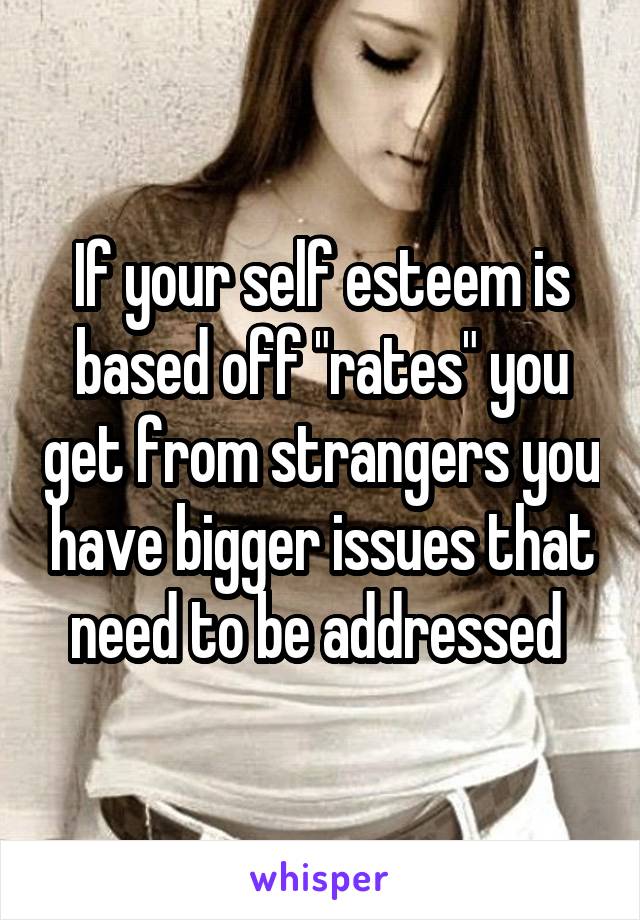 If your self esteem is based off "rates" you get from strangers you have bigger issues that need to be addressed 