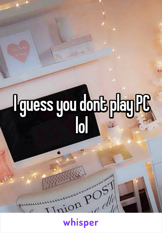 I guess you dont play PC lol