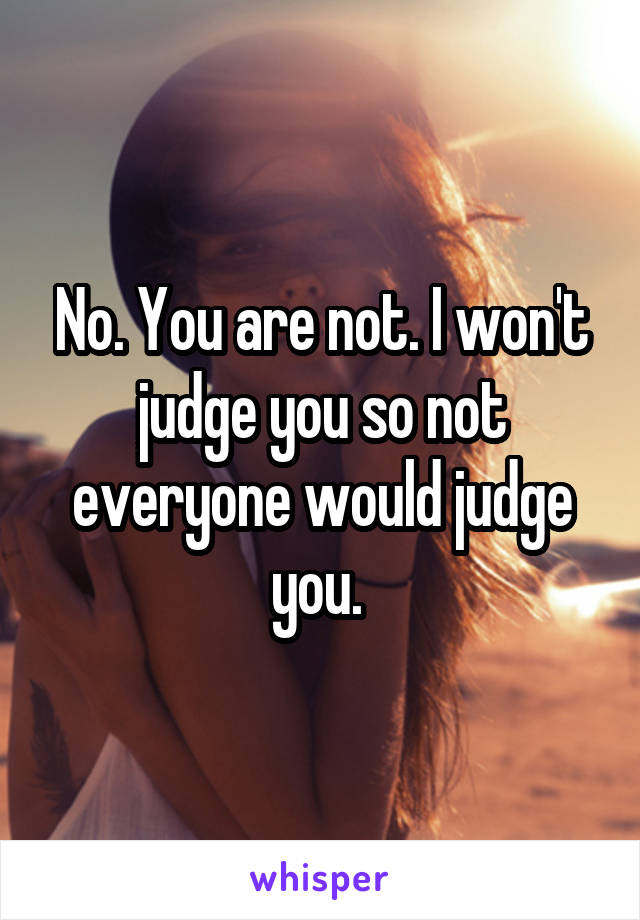 No. You are not. I won't judge you so not everyone would judge you. 