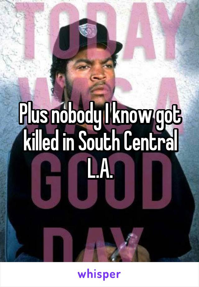 Plus nobody I know got killed in South Central L.A.