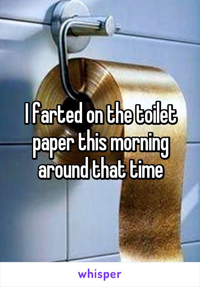 I farted on the toilet paper this morning around that time