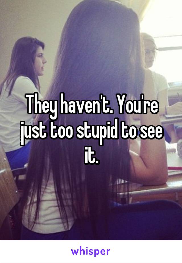They haven't. You're just too stupid to see it.
