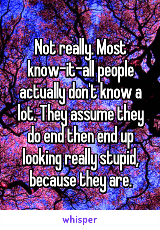 Not really. Most know-it-all people actually don't know a lot. They assume they do end then end up looking really stupid, because they are.