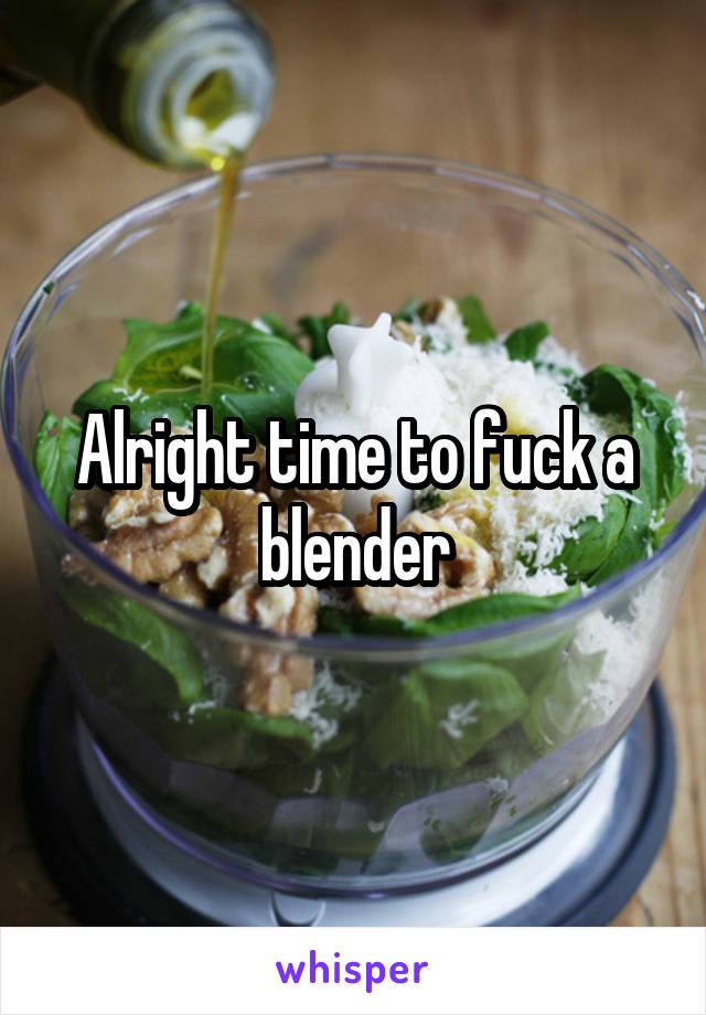 Alright time to fuck a blender