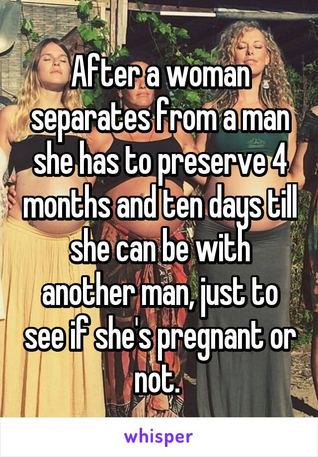After a woman separates from a man she has to preserve 4 months and ten days till she can be with another man, just to see if she's pregnant or not. 