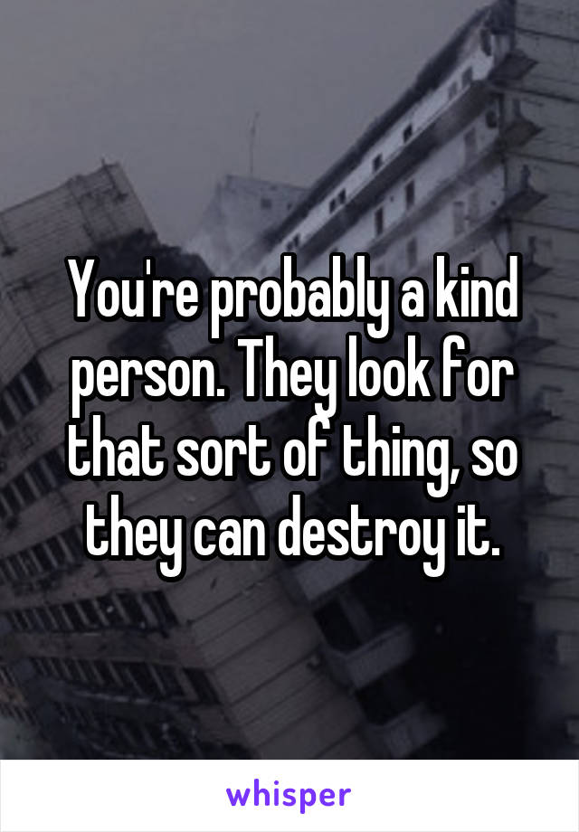 You're probably a kind person. They look for that sort of thing, so they can destroy it.