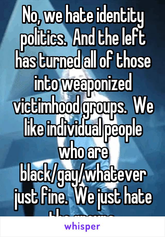 No, we hate identity politics.  And the left has turned all of those into weaponized victimhood groups.  We like individual people who are black/gay/whatever just fine.  We just hate the groups.