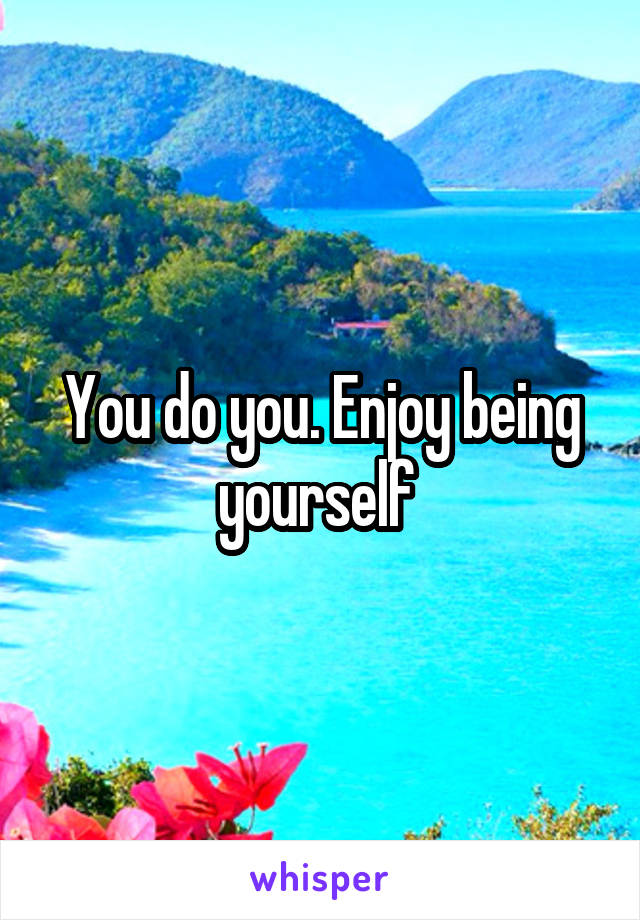 You do you. Enjoy being yourself 