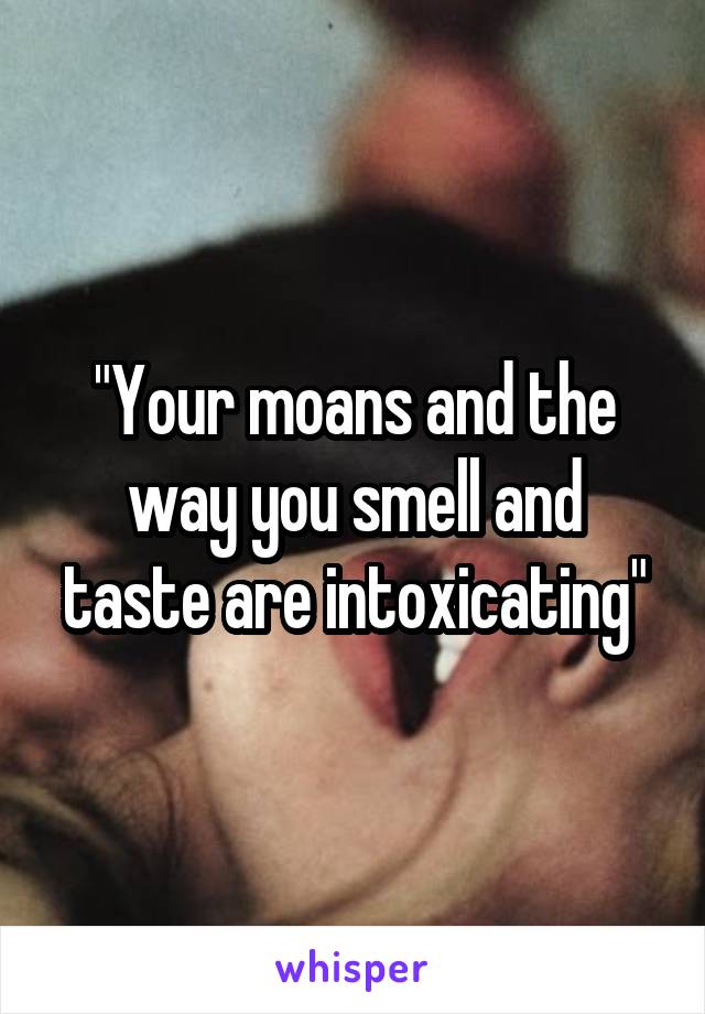 "Your moans and the way you smell and taste are intoxicating"