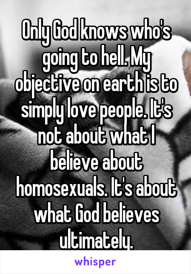 Only God knows who's going to hell. My objective on earth is to simply love people. It's not about what I believe about homosexuals. It's about what God believes ultimately.