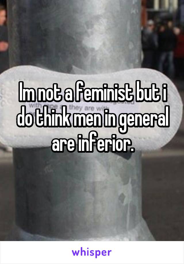 Im not a feminist but i do think men in general are inferior.
