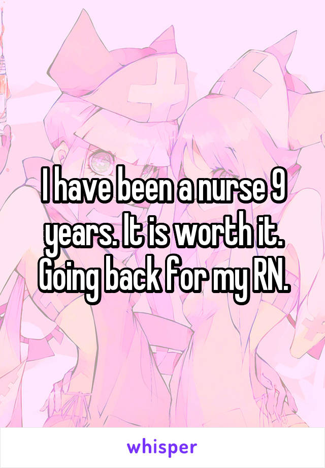 I have been a nurse 9 years. It is worth it. Going back for my RN.