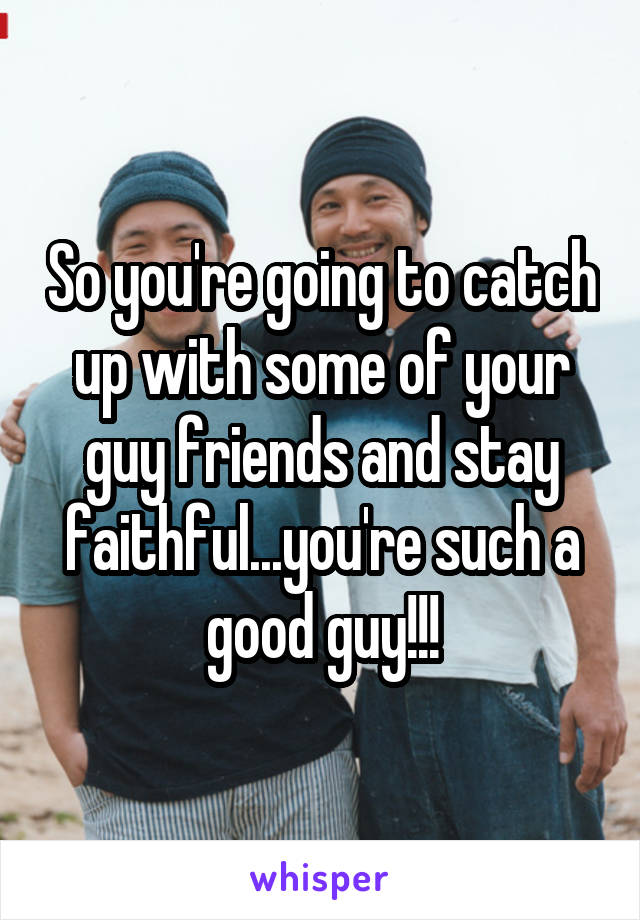 So you're going to catch up with some of your guy friends and stay faithful...you're such a good guy!!!