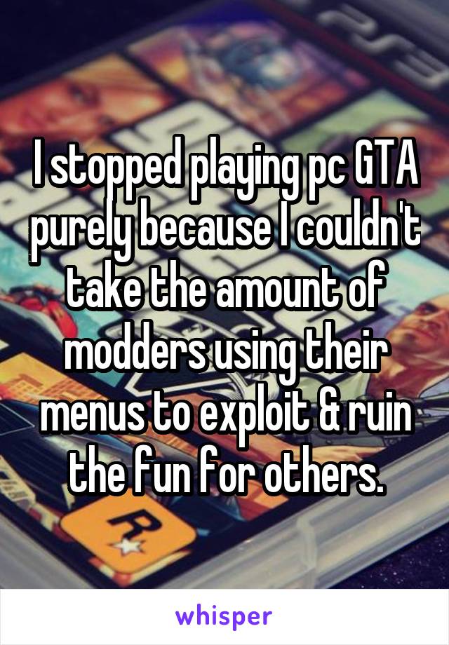 I stopped playing pc GTA purely because I couldn't take the amount of modders using their menus to exploit & ruin the fun for others.