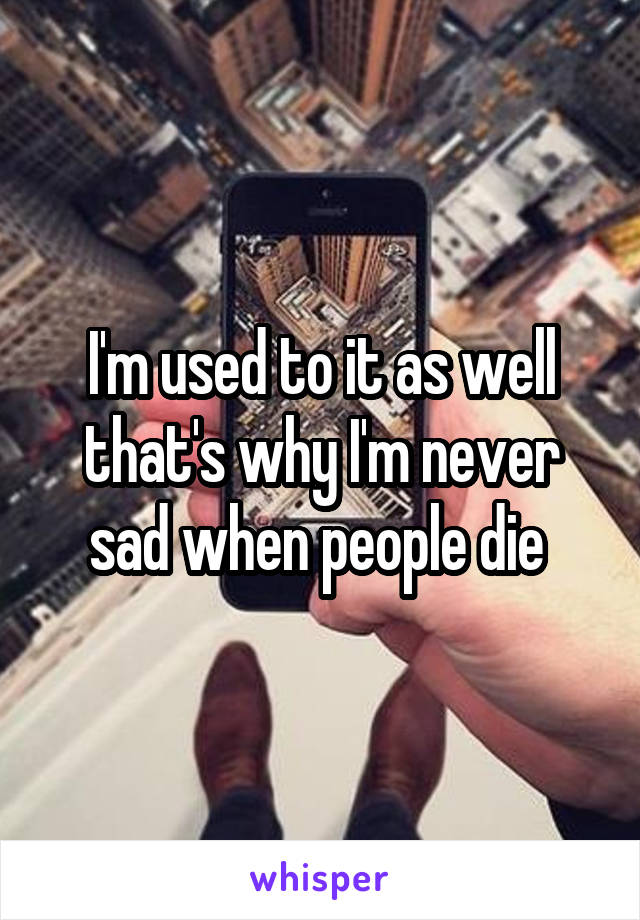 I'm used to it as well that's why I'm never sad when people die 