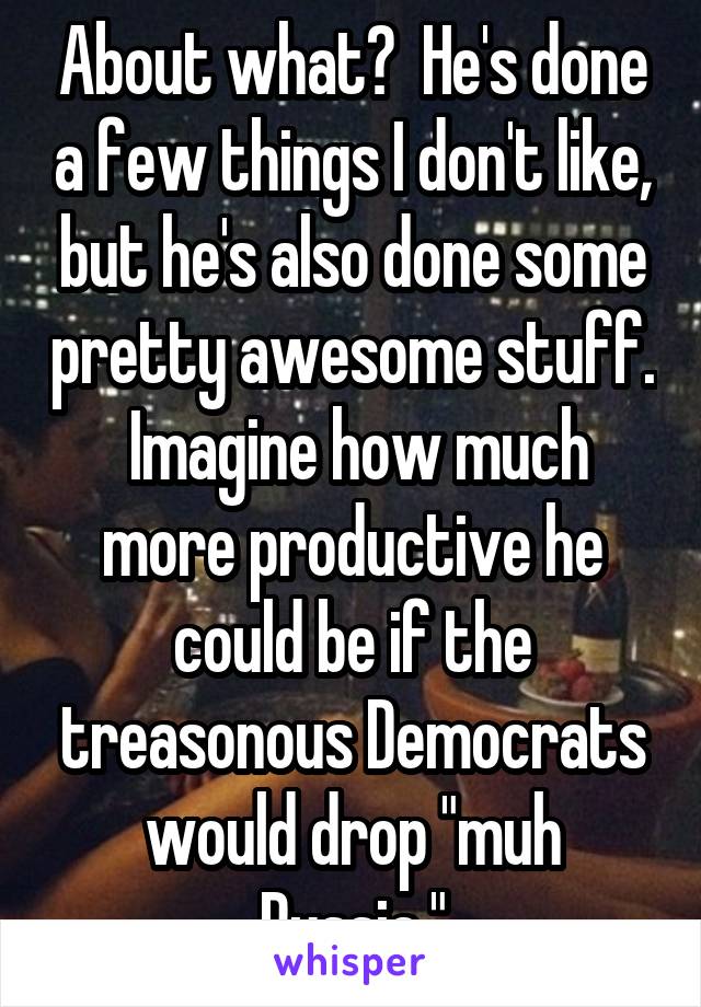 About what?  He's done a few things I don't like, but he's also done some pretty awesome stuff.  Imagine how much more productive he could be if the treasonous Democrats would drop "muh Russia."
