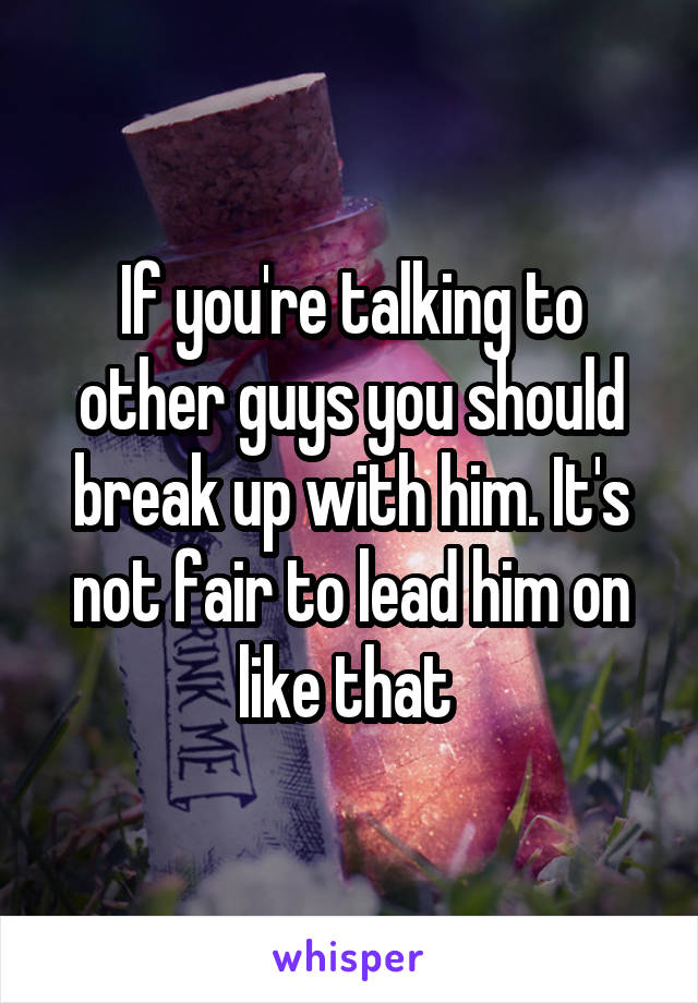 If you're talking to other guys you should break up with him. It's not fair to lead him on like that 