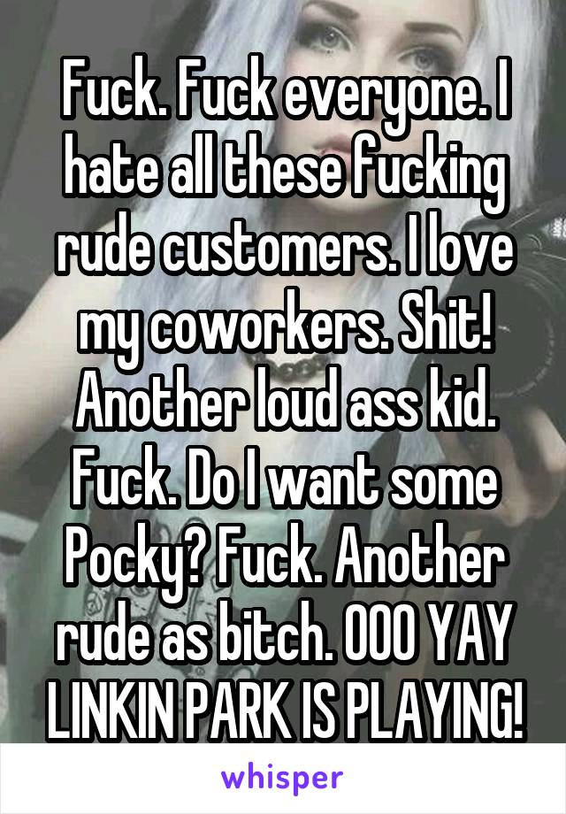 Fuck. Fuck everyone. I hate all these fucking rude customers. I love my coworkers. Shit! Another loud ass kid. Fuck. Do I want some Pocky? Fuck. Another rude as bitch. OOO YAY LINKIN PARK IS PLAYING!