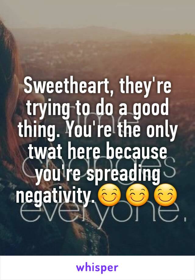 Sweetheart, they're trying to do a good thing. You're the only twat here because you're spreading negativity.😊😊😊