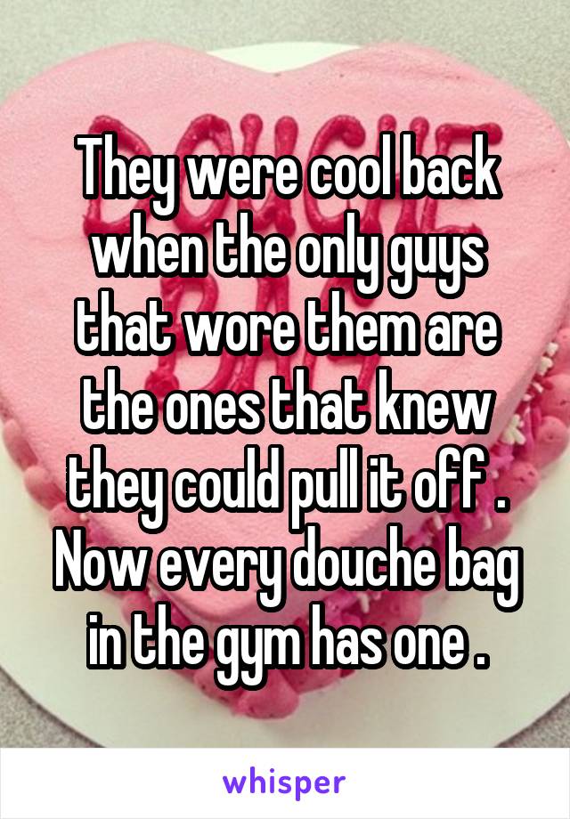 They were cool back when the only guys that wore them are the ones that knew they could pull it off . Now every douche bag in the gym has one .