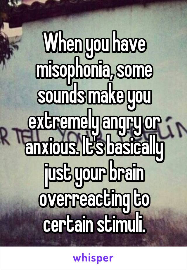 When you have misophonia, some sounds make you extremely angry or anxious. It's basically just your brain overreacting to certain stimuli.