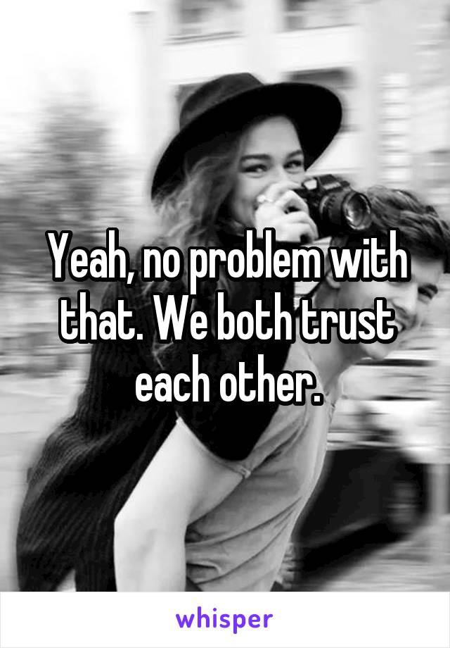Yeah, no problem with that. We both trust each other.