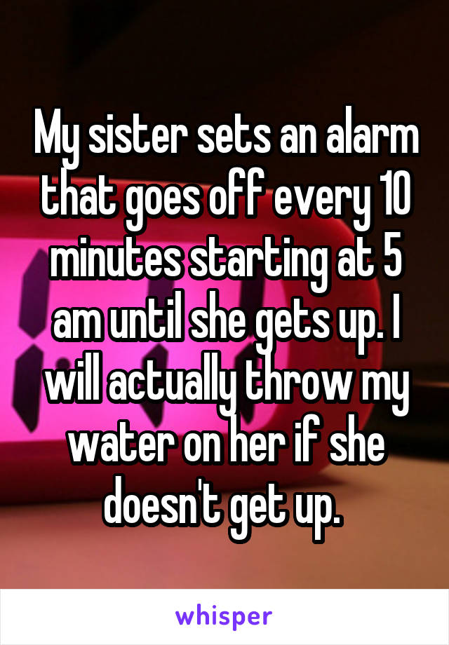 My sister sets an alarm that goes off every 10 minutes starting at 5 am until she gets up. I will actually throw my water on her if she doesn't get up. 
