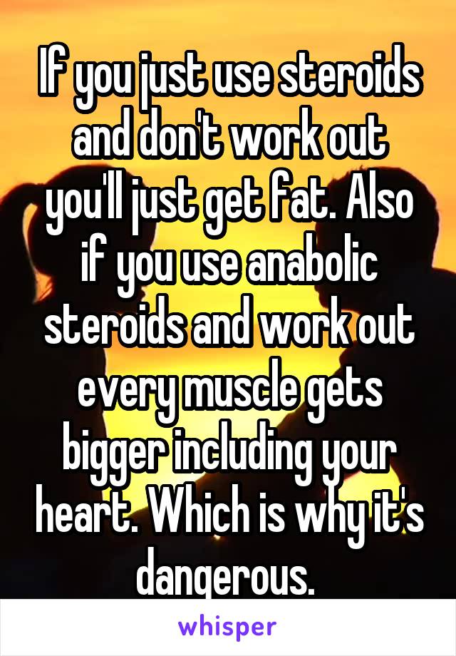 If you just use steroids and don't work out you'll just get fat. Also if you use anabolic steroids and work out every muscle gets bigger including your heart. Which is why it's dangerous. 