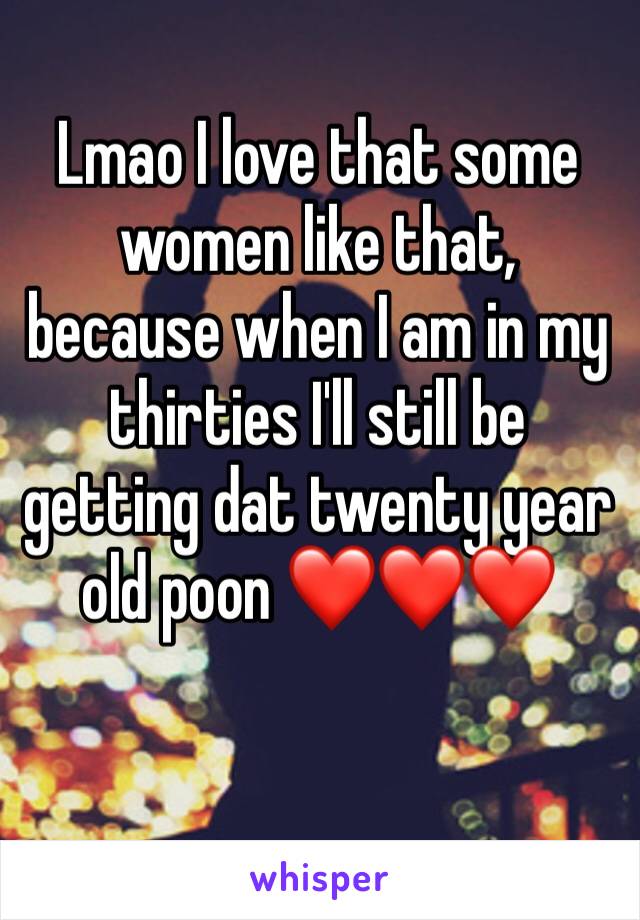 Lmao I love that some women like that, because when I am in my thirties I'll still be getting dat twenty year old poon ❤️❤️❤️