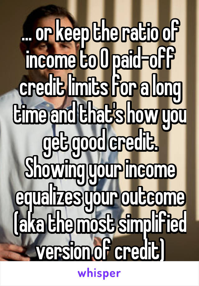 ... or keep the ratio of income to 0 paid-off credit limits for a long time and that's how you get good credit. Showing your income equalizes your outcome (aka the most simplified version of credit)