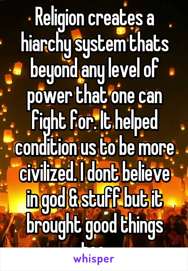Religion creates a hiarchy system thats beyond any level of power that one can fight for. It helped condition us to be more civilized. I dont believe in god & stuff but it brought good things too.