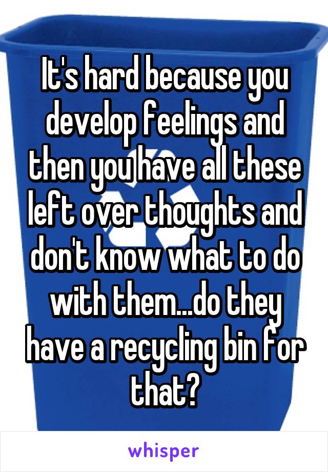 It's hard because you develop feelings and then you have all these left over thoughts and don't know what to do with them...do they have a recycling bin for that?