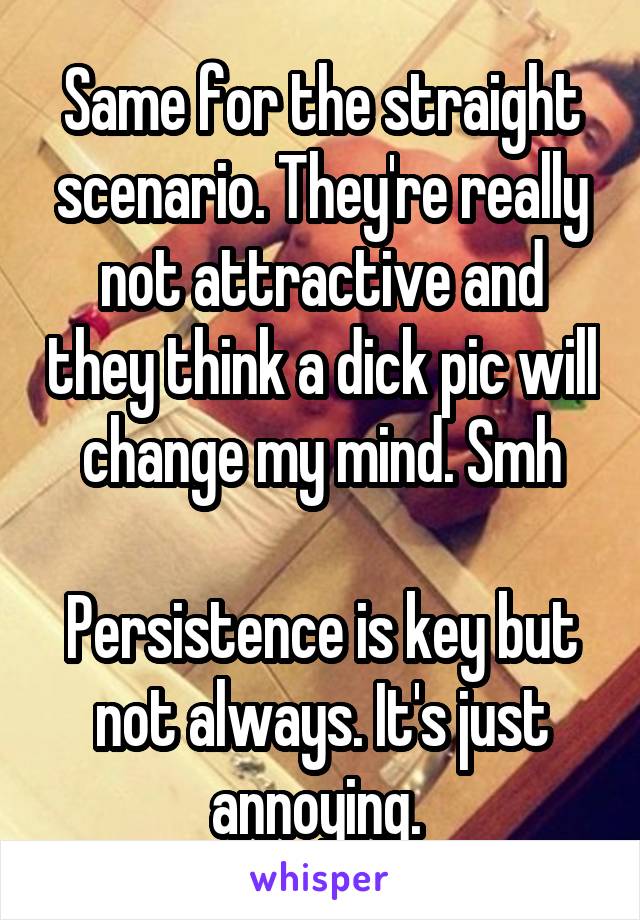 Same for the straight scenario. They're really not attractive and they think a dick pic will change my mind. Smh

Persistence is key but not always. It's just annoying. 