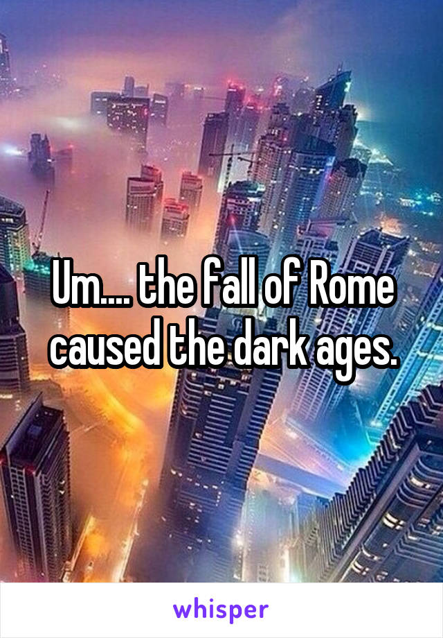 Um.... the fall of Rome caused the dark ages.