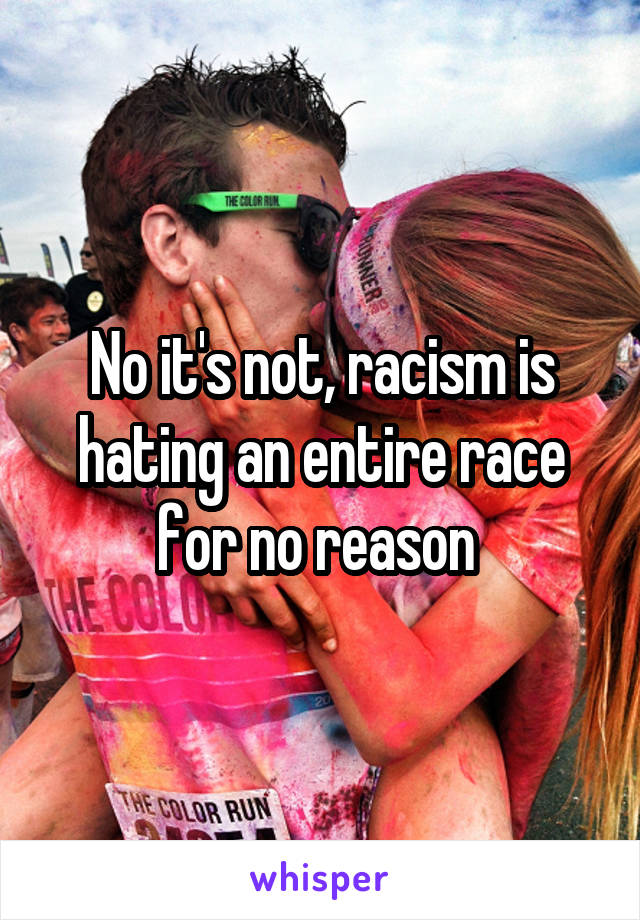 No it's not, racism is hating an entire race for no reason 