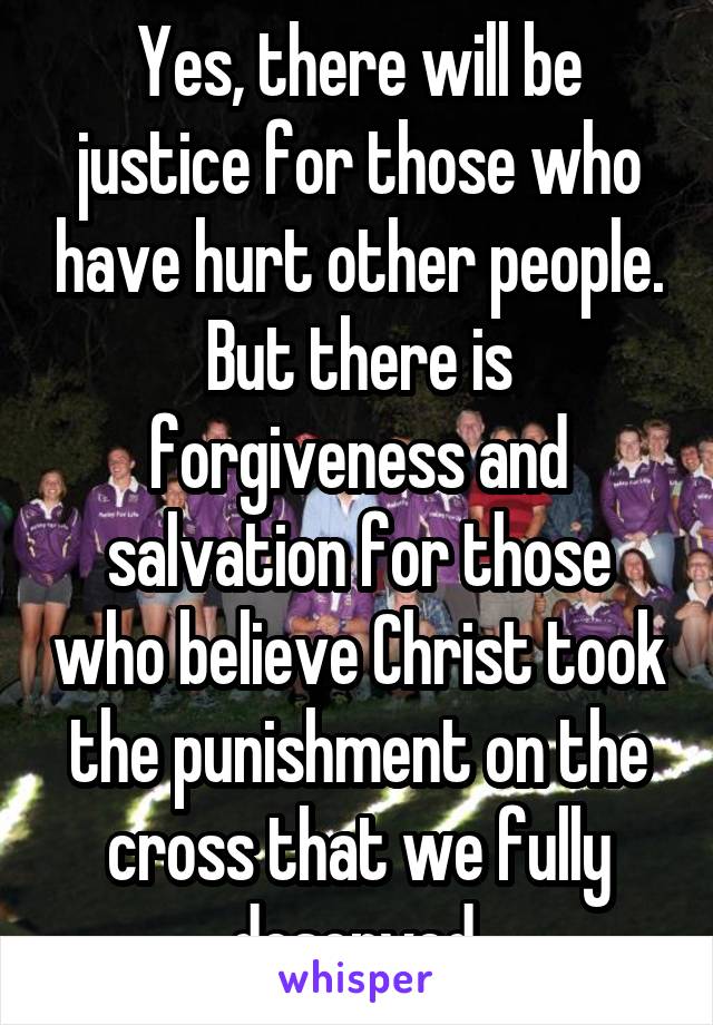 Yes, there will be justice for those who have hurt other people. But there is forgiveness and salvation for those who believe Christ took the punishment on the cross that we fully deserved.