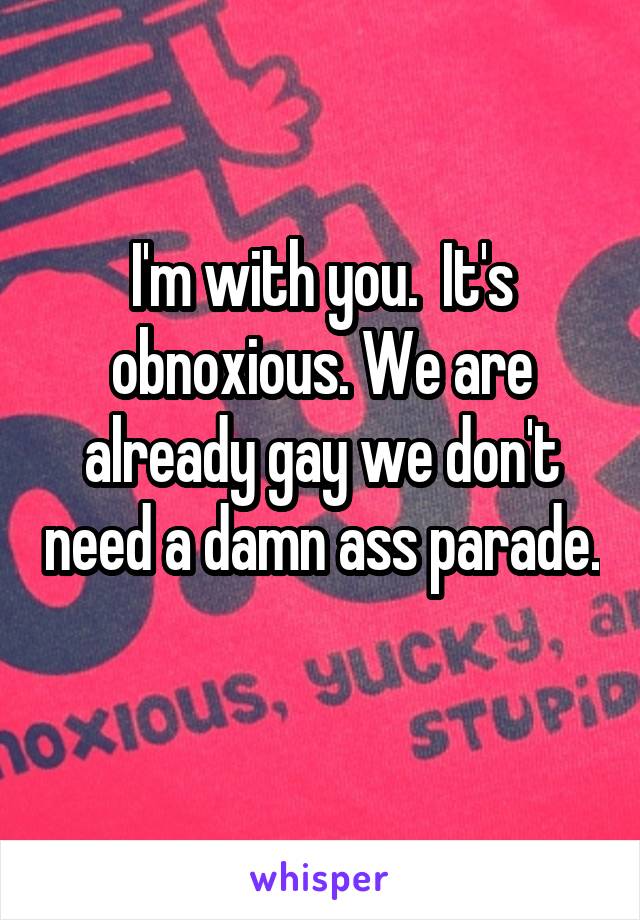 I'm with you.  It's obnoxious. We are already gay we don't need a damn ass parade. 